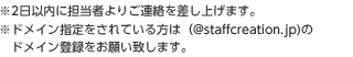 ※2日以内に担当者よりご連絡を差し上げます。※ドメイン指定をされている方は（@staffcreation.jp)のドメイン登録をお願い致します。
